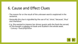 6. Cause and Effect Clues
• The reason for or the result of the unknown word is explained in the
sentence.
• Generally this clue is signalled by the use of ‘so’, ‘since’, ‘because’, ‘thus’
and ‘therefore’.
• E.g. She wanted to impress her dinner guests with the food she served,
so she bought a culinary art book and studied it the whole week.
• Culinary = food preparation
 