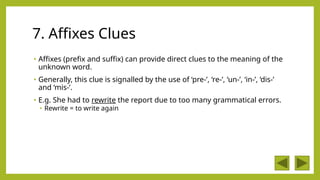 7. Affixes Clues
• Affixes (prefix and suffix) can provide direct clues to the meaning of the
unknown word.
• Generally, this clue is signalled by the use of ‘pre-’, ‘re-’, ‘un-’, ‘in-’, ‘dis-’
and ‘mis-’.
• E.g. She had to rewrite the report due to too many grammatical errors.
• Rewrite = to write again
 