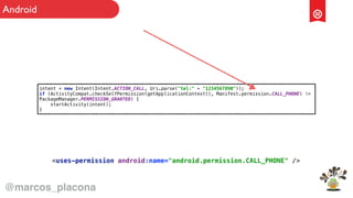 intent = new Intent(Intent.ACTION_CALL, Uri.parse("tel:" + "1234567890")); 
if (ActivityCompat.checkSelfPermission(getApplicationContext(), Manifest.permission.CALL_PHONE) !=
PackageManager.PERMISSION_GRANTED) { 
startActivity(intent); 
}
<uses-permission android:name="android.permission.CALL_PHONE" />
@marcos_placona
Android
 
