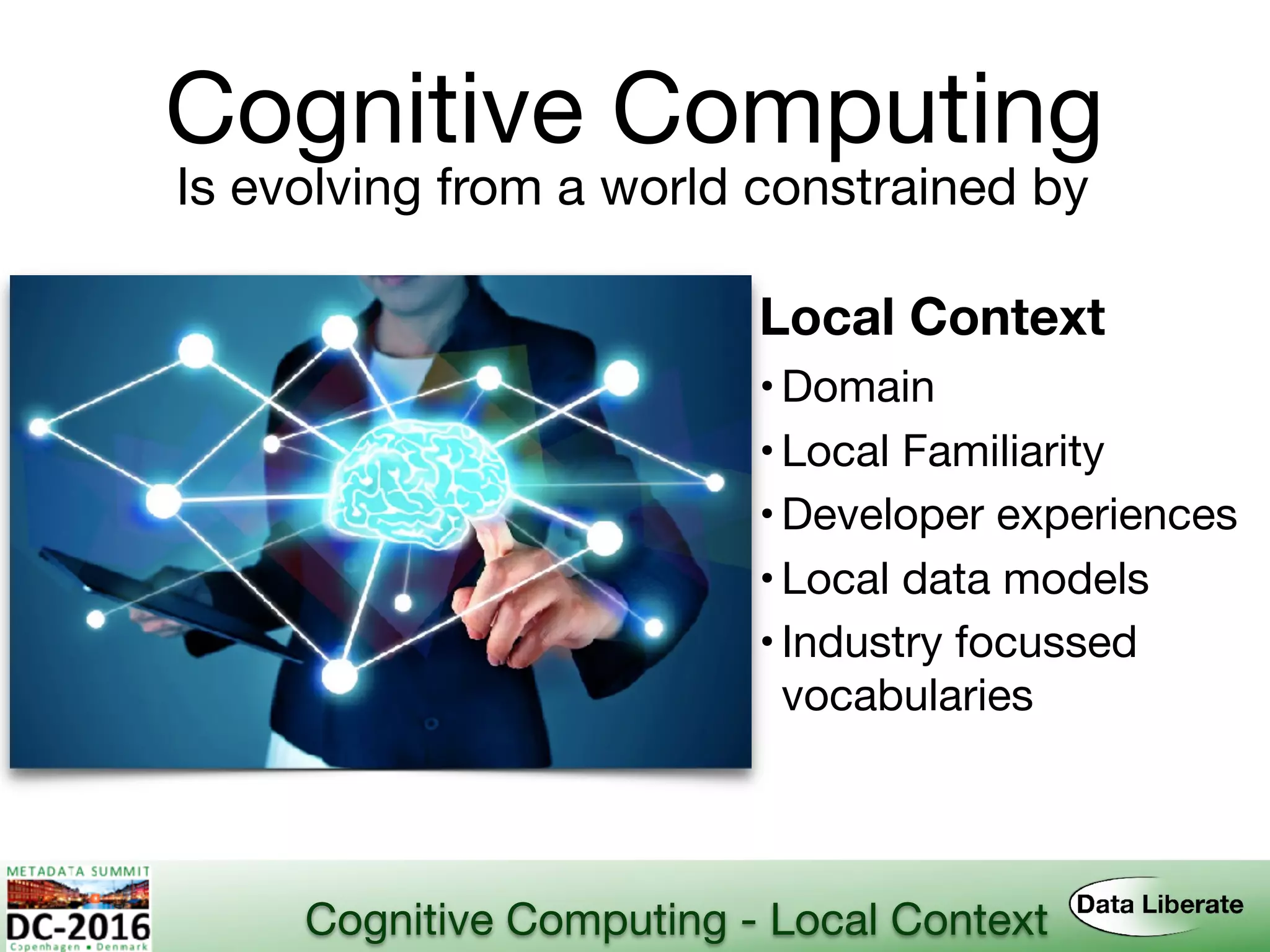 Cognitive Computing
Is evolving from a world constrained by
Local Context
•Domain
•Local Familiarity
•Developer experiences
•Local data models
•Industry focussed 
vocabularies
Cognitive Computing - Local Context
 