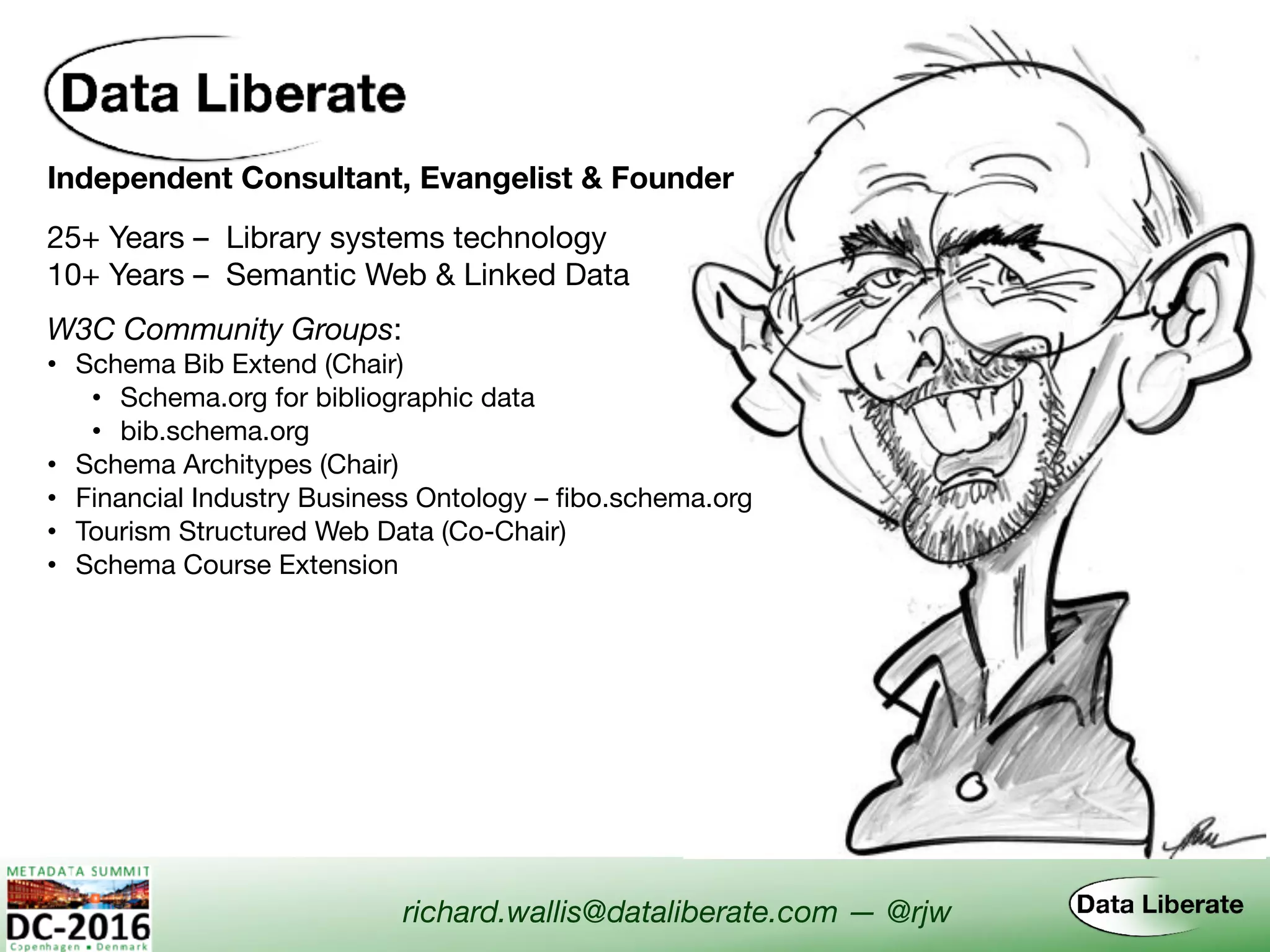Independent Consultant, Evangelist & Founder
W3C Community Groups:
• Schema Bib Extend (Chair)

• Schema.org for bibliographic data

• bib.schema.org
• Schema Architypes (Chair)
• Financial Industry Business Ontology – fibo.schema.org
• Tourism Structured Web Data (Co-Chair)
• Schema Course Extension
richard.wallis@dataliberate.com — @rjw
25+ Years – Library systems technology
10+ Years – Semantic Web & Linked Data
 