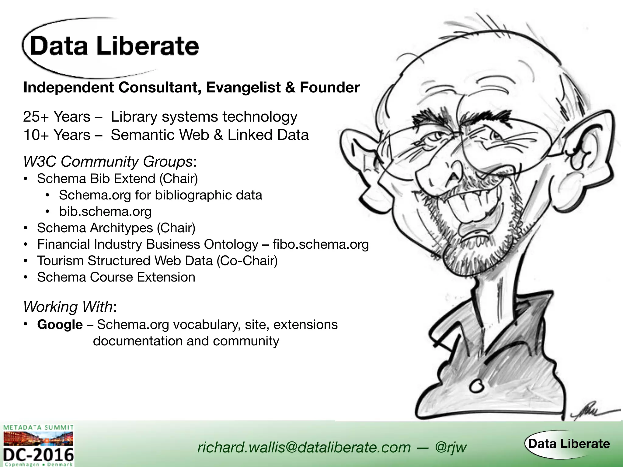 Independent Consultant, Evangelist & Founder
Working With:
• Google – Schema.org vocabulary, site, extensions  
documentation and community
W3C Community Groups:
• Schema Bib Extend (Chair)

• Schema.org for bibliographic data

• bib.schema.org
• Schema Architypes (Chair)
• Financial Industry Business Ontology – fibo.schema.org
• Tourism Structured Web Data (Co-Chair)
• Schema Course Extension
richard.wallis@dataliberate.com — @rjw
25+ Years – Library systems technology
10+ Years – Semantic Web & Linked Data
 
