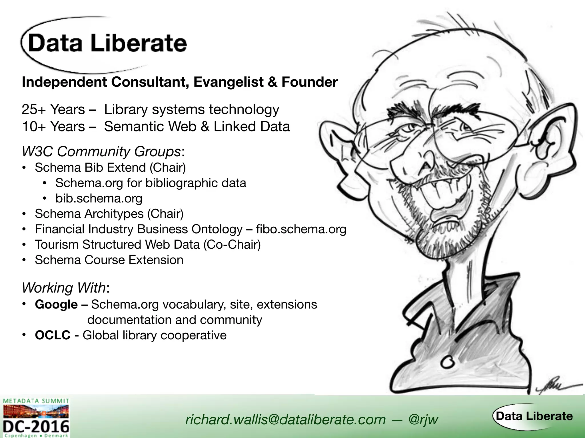 Independent Consultant, Evangelist & Founder
Working With:
• Google – Schema.org vocabulary, site, extensions  
documentation and community
• OCLC - Global library cooperative
W3C Community Groups:
• Schema Bib Extend (Chair)

• Schema.org for bibliographic data

• bib.schema.org
• Schema Architypes (Chair)
• Financial Industry Business Ontology – fibo.schema.org
• Tourism Structured Web Data (Co-Chair)
• Schema Course Extension
richard.wallis@dataliberate.com — @rjw
25+ Years – Library systems technology
10+ Years – Semantic Web & Linked Data
 