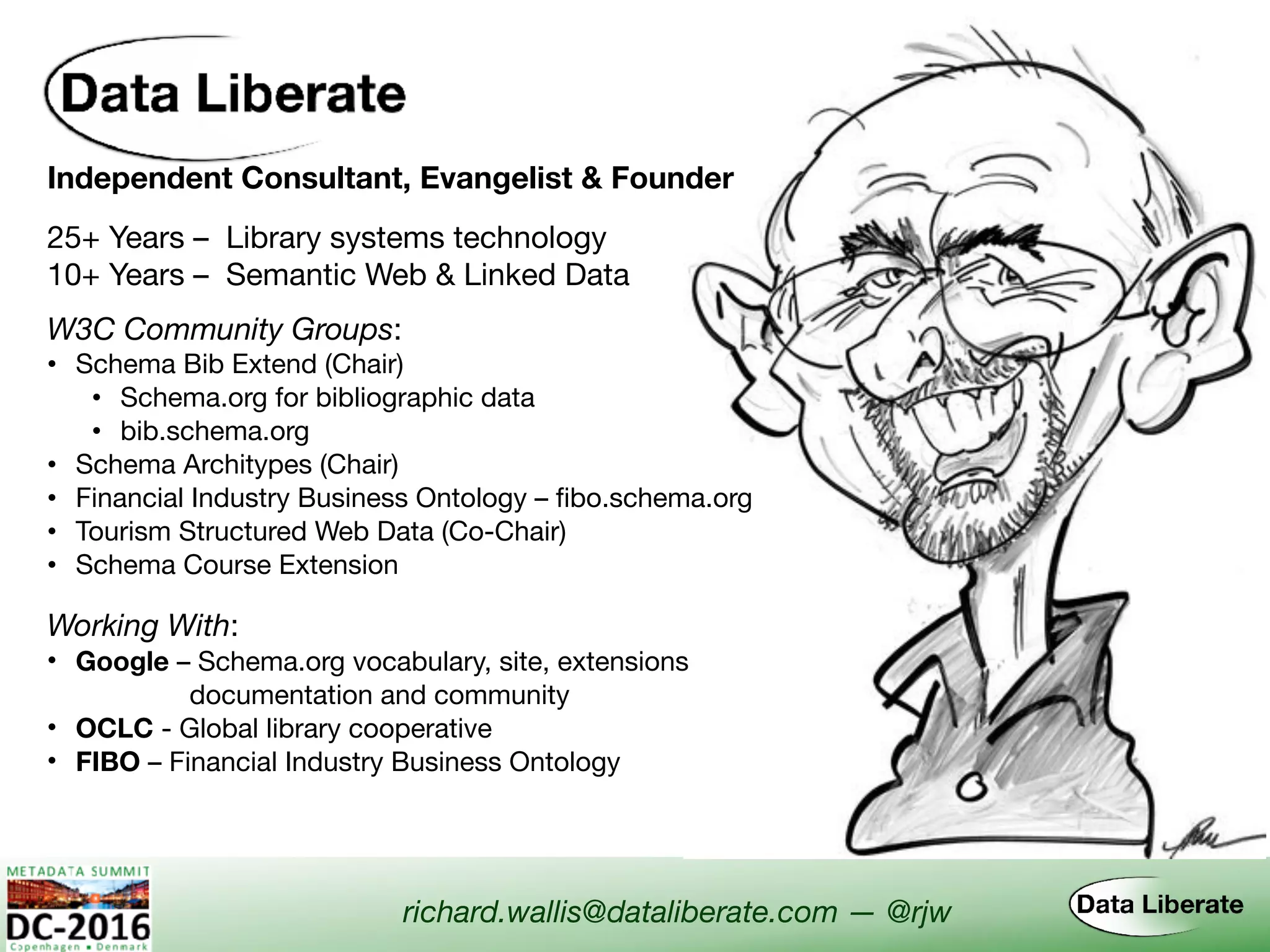 Independent Consultant, Evangelist & Founder
Working With:
• Google – Schema.org vocabulary, site, extensions  
documentation and community
• OCLC - Global library cooperative
• FIBO – Financial Industry Business Ontology
W3C Community Groups:
• Schema Bib Extend (Chair)

• Schema.org for bibliographic data

• bib.schema.org
• Schema Architypes (Chair)
• Financial Industry Business Ontology – fibo.schema.org
• Tourism Structured Web Data (Co-Chair)
• Schema Course Extension
richard.wallis@dataliberate.com — @rjw
25+ Years – Library systems technology
10+ Years – Semantic Web & Linked Data
 