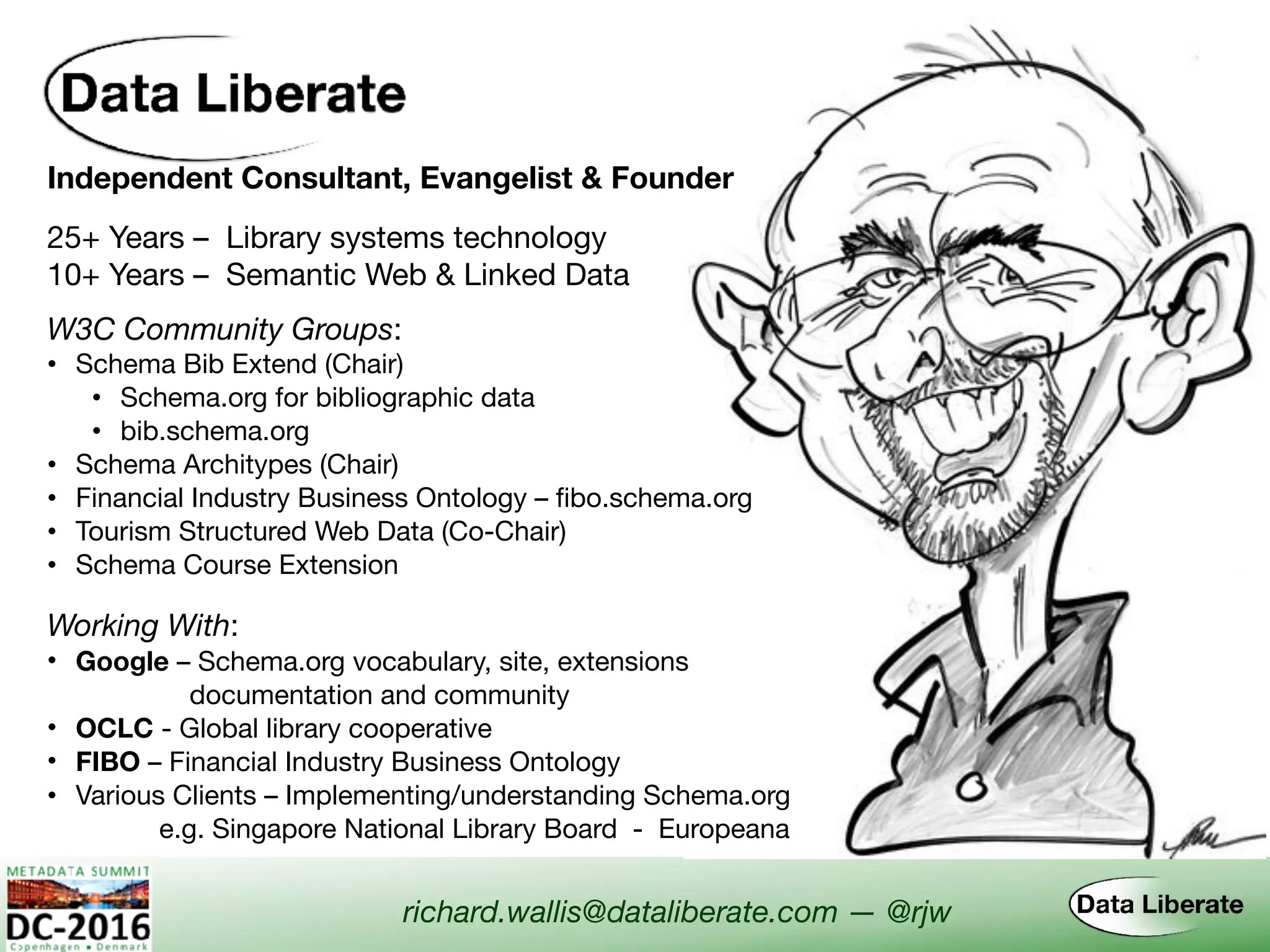 Independent Consultant, Evangelist & Founder
Working With:
• Google – Schema.org vocabulary, site, extensions  
documentation and community
• OCLC - Global library cooperative
• FIBO – Financial Industry Business Ontology
• Various Clients – Implementing/understanding Schema.org
e.g. Singapore National Library Board - Europeana
W3C Community Groups:
• Schema Bib Extend (Chair)

• Schema.org for bibliographic data

• bib.schema.org
• Schema Architypes (Chair)
• Financial Industry Business Ontology – fibo.schema.org
• Tourism Structured Web Data (Co-Chair)
• Schema Course Extension
richard.wallis@dataliberate.com — @rjw
25+ Years – Library systems technology
10+ Years – Semantic Web & Linked Data
 
