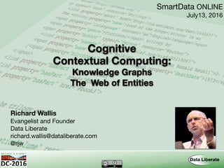 Contextual Computing:
Richard Wallis
Evangelist and Founder

Data Liberate

richard.wallis@dataliberate.com

@rjw
SmartData ONLINE

July13, 2016
Cognitive
Knowledge Graphs 
The Web of Entities
 