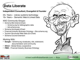 Independent Consultant, Evangelist & Founder
Working With:
• Google – Schema.org vocabulary, site, extensions  
documentation and community
• OCLC - Global library cooperative
• FIBO – Financial Industry Business Ontology
W3C Community Groups:
• Schema Bib Extend (Chair)

• Schema.org for bibliographic data

• bib.schema.org
• Schema Architypes (Chair)
• Financial Industry Business Ontology – fibo.schema.org
• Tourism Structured Web Data (Co-Chair)
• Schema Course Extension
richard.wallis@dataliberate.com — @rjw
25+ Years – Library systems technology
10+ Years – Semantic Web & Linked Data
 