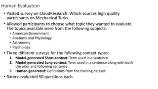 Human Evaluation
• Posted survey on CloudResearch. Which sources high quality
participants on Mechanical Turks.
• Allowed participants to choose what topic they wanted to evaluate.
The topics available were from the following subjects:
• American Government
• Anatomy and Physiology
• Astronomy
• Psychology
• Three different surveys for the following context types:
1. Model-generated Short-context: Term used in a sentence
2. Model-generated Long-context: Term used in a sentence along with both
the prior and following sentence.
3. Human-generated: Definitions from the training dataset.
• Raters evaluated 50 questions each.
 