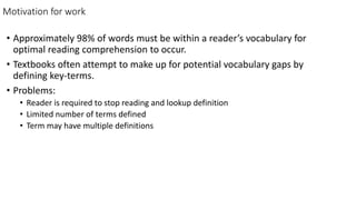 Motivation for work
• Approximately 98% of words must be within a reader’s vocabulary for
optimal reading comprehension to occur.
• Textbooks often attempt to make up for potential vocabulary gaps by
defining key-terms.
• Problems:
• Reader is required to stop reading and lookup definition
• Limited number of terms defined
• Term may have multiple definitions
 