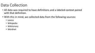 Data Collection
• All data was required to have definitions and a labeled context paired
with that definition.
• With this in mind, we collected data from the following sources:
• Lexico
• Wikipedia
• Wiktionary
• Wordnet
 