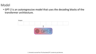 Model
• GPT-2 is an autoregressive model that uses the decoding blocks of the
transformer architecture.
1. Animation sourced from The Illustrated GPT-2 written by Jay Alammar
 