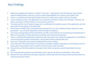 1.Nokia Tej is largely perceived as a ‘Useful’ ‘Futuristic’ , ‘Aspirational’ and ‘Contextual’ tool to place order for P&G products and also a tool to reduce dependability on 15-days cycle of DSE visits 
2.There is a predominant feeling that Nokia Tej can be made more simpler and user-friendly 
3.In the existing scenario, the application use is primarily limited to ‘placement of orders’ and user are either not aware of other features or reluctant to use them 
4.The deterrent for more frequent usage are a combination of usability issues in the application and the time taken for the goods to be delivered 
5.Performance of Nokia Tej is compared and evaluated vis-à-vis the traditional order channel on two parameter – ease of order placement and time taken for delivery 
6.User have a strong believe that information on offers and schemes are not passed on by distributors / DSE as it should be; and that distributor and DSE avails these for themselves 
7.There is a feeling that application should provide a provision from within the application to call P&G to seek clarity about product specification, new product details and possibly cost 
8.Users are finding the new product categorization to be complex 
9.Users feel that information about new product should be available separately; currently they come to know about new products from customer and then place order for them. 
10.Almost all users feel that addition of product from other companies would make Nokia Tej more useful. 
11.The most desired companies are Hindustan Lever, Johnson & Johnson and Nestle in that order 
12.Most of the users feel that trainings is required, preferring onsite training and feels printed reference material would be of help 
Key Findings  