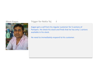 Meet Gagan 
Trigger for Nokia Tej 
Gagan get a call from his regular customer for 5 cartons of Pampers. He check his stock and finds that he has only 1 cartons available in his stock. He need to immediately respond to his customer.  