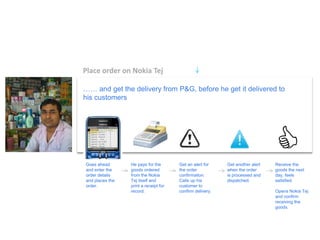 Place order on Nokia Tej 
…… and get the delivery from P&G, before he get it delivered to his customers 
Goes ahead and enter the order details and places the order. 
He pays for the goods ordered from the Nokia Tej itself and print a receipt for record. 
Get an alert for the order confirmation. Calls up his customer to confirm delivery. 
Get another alert when the order is processed and dispatched. 
Receive the goods the next day, feels satisfied. Opens Nokia Tej and confirm receiving the goods.  