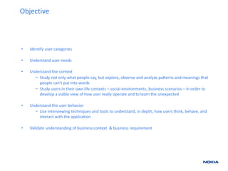 • Identify user categories 
• Understand user needs 
• Understand the context 
− Study not only what people say, but explore, observe and analyze patterns and meanings that 
people can’t put into words 
− Study users in their own life contexts – social environments, business scenarios – in order to 
develop a viable view of how user really operate and to learn the unexpected 
• Understand the user behavior 
− Use interviewing techniques and tools to understand, in depth, how users think, behave, and 
interact with the application 
• Validate understanding of business context & business requirement 
Objective 
 