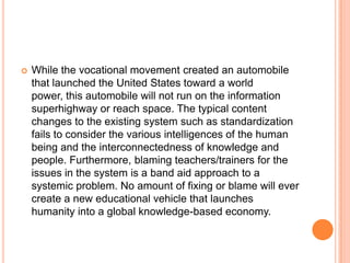 

While the vocational movement created an automobile
that launched the United States toward a world
power, this automobile will not run on the information
superhighway or reach space. The typical content
changes to the existing system such as standardization
fails to consider the various intelligences of the human
being and the interconnectedness of knowledge and
people. Furthermore, blaming teachers/trainers for the
issues in the system is a band aid approach to a
systemic problem. No amount of fixing or blame will ever
create a new educational vehicle that launches
humanity into a global knowledge-based economy.

 