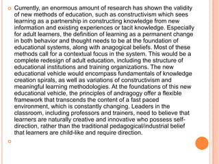 



Currently, an enormous amount of research has shown the validity
of new methods of education, such as constructivism which sees
learning as a partnership in constructing knowledge from new
information and existing experiences or tacit knowledge. Especially
for adult learners, the definition of learning as a permanent change
in both behavior and thought needs to be at the foundation of
educational systems, along with anagogical beliefs. Most of these
methods call for a contextual focus in the system. This would be a
complete redesign of adult education, including the structure of
educational institutions and training organizations. The new
educational vehicle would encompass fundamentals of knowledge
creation spirals, as well as variations of constructivism and
meaningful learning methodologies. At the foundations of this new
educational vehicle, the principles of andragogy offer a flexible
framework that transcends the content of a fast paced
environment, which is constantly changing. Leaders in the
classroom, including professors and trainers, need to believe that
learners are naturally creative and innovative who possess selfdirection, rather than the traditional pedagogical/industrial belief
that learners are child-like and require direction.

 