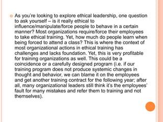 

As you‟re looking to explore ethical leadership, one question
to ask yourself – is it really ethical to
influence/manipulate/force people to behave in a certain
manner? Most organizations require/force their employees
to take ethical training. Yet, how much do people learn when
being forced to attend a class? This is where the context of
most organizational actions in ethical training has
challenges and lacks foundation. Yet, this is very profitable
for training organizations as well. This could be a
coincidence or a carefully designed program (i.e. if our
training program does not produce systemic changes in
thought and behavior, we can blame it on the employees
and get another training contract for the following year; after
all, many organizational leaders still think it‟s the employees‟
fault for many mistakes and refer them to training and not
themselves).

 