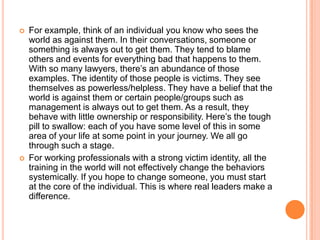 



For example, think of an individual you know who sees the
world as against them. In their conversations, someone or
something is always out to get them. They tend to blame
others and events for everything bad that happens to them.
With so many lawyers, there‟s an abundance of those
examples. The identity of those people is victims. They see
themselves as powerless/helpless. They have a belief that the
world is against them or certain people/groups such as
management is always out to get them. As a result, they
behave with little ownership or responsibility. Here‟s the tough
pill to swallow: each of you have some level of this in some
area of your life at some point in your journey. We all go
through such a stage.
For working professionals with a strong victim identity, all the
training in the world will not effectively change the behaviors
systemically. If you hope to change someone, you must start
at the core of the individual. This is where real leaders make a
difference.

 