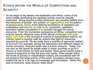 ETHICS WITHIN THE WORLD OF COMPETITION AND
SCARCITY


As we begin to dig deeper into leadership and ethics, some of the
basic beliefs dominating the capitalist society must be critically
examined. Going beyond surface behaviors, two powerful beliefs drive
the behaviors of people: the policies of organizations and the politics
of governments. Some of the defining foundations of capitalism are
competition and scarcity. In order to be successful, capitalism
promotes healthy competition in a constant struggle for scarce
resources. From the humanistic perspective of ethics, competition and
scarcity heavily influence many of the ethical challenges that exist
today. Let‟s look at the concept of scarcity in industrialized nations. An
intrinsic belief in scarcity calls for actions that fight for resources
required for survival. Do we really have a scarcity of resources related
to survival? For example, during the depression and different stages of
human evolution, food and water was a scarce resource. Today, you
can turn on the faucet for ample water in some countries or go to a
church or food kitchen for food and shelter. Many governments have a
myriad of programs to help the poor and needy. Even people within
the levels of poverty in industrialized nations are considered well off
compared to the large portion of the world. Countless scholars have
stated that we‟re in an age of knowledge and information. Within this
type of economy, does scarcity really exist?

 