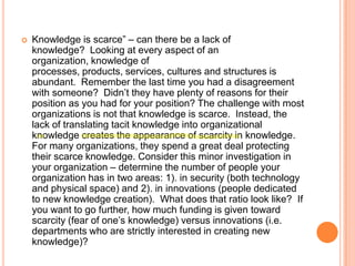 

Knowledge is scarce” – can there be a lack of
knowledge? Looking at every aspect of an
organization, knowledge of
processes, products, services, cultures and structures is
abundant. Remember the last time you had a disagreement
with someone? Didn‟t they have plenty of reasons for their
position as you had for your position? The challenge with most
organizations is not that knowledge is scarce. Instead, the
lack of translating tacit knowledge into organizational
knowledge creates the appearance of scarcity in knowledge.
For many organizations, they spend a great deal protecting
their scarce knowledge. Consider this minor investigation in
your organization – determine the number of people your
organization has in two areas: 1). in security (both technology
and physical space) and 2). in innovations (people dedicated
to new knowledge creation). What does that ratio look like? If
you want to go further, how much funding is given toward
scarcity (fear of one‟s knowledge) versus innovations (i.e.
departments who are strictly interested in creating new
knowledge)?

 