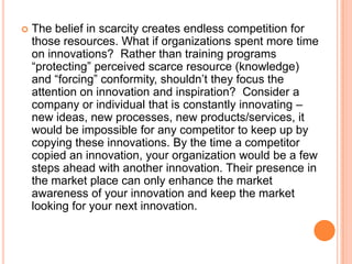 

The belief in scarcity creates endless competition for
those resources. What if organizations spent more time
on innovations? Rather than training programs
“protecting” perceived scarce resource (knowledge)
and “forcing” conformity, shouldn‟t they focus the
attention on innovation and inspiration? Consider a
company or individual that is constantly innovating –
new ideas, new processes, new products/services, it
would be impossible for any competitor to keep up by
copying these innovations. By the time a competitor
copied an innovation, your organization would be a few
steps ahead with another innovation. Their presence in
the market place can only enhance the market
awareness of your innovation and keep the market
looking for your next innovation.

 