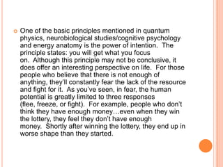 

One of the basic principles mentioned in quantum
physics, neurobiological studies/cognitive psychology
and energy anatomy is the power of intention. The
principle states: you will get what you focus
on. Although this principle may not be conclusive, it
does offer an interesting perspective on life. For those
people who believe that there is not enough of
anything, they‟ll constantly fear the lack of the resource
and fight for it. As you‟ve seen, in fear, the human
potential is greatly limited to three responses
(flee, freeze, or fight). For example, people who don‟t
think they have enough money…even when they win
the lottery, they feel they don‟t have enough
money. Shortly after winning the lottery, they end up in
worse shape than they started.

 