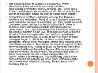 



The opposing belief to scarcity is abundance. Within
abundance, there are ample resources including
food, shelter, knowledge, money, rewards, etc. Since one‟s
limited mental resources are not busy with fear of scarcity, the
power of inspiration opens the door to higher order thought.
Competition is another challenging concept that thrives in
business and leadership. Many of today‟s business executives
understand the premise of leadership, yet, their primal instinct to
compete creates policies that limit imagination. In order to
compete, many companies institute strict measures for
performance. In a major technology firm, these strict measures
are used to maintain a high level of competitiveness within the
industry. Those managers who don‟t perform up to these
standards are eliminated. In order to survive, many of these
managers began to distort the numbers to meet these
standards. In their mind, managers‟ efforts have not paid off to
meet those standards. To continue the required support for their
family (scarcity), they needed to skew the numbers within their
department. Although the actual figures of these adjustments
were minor within the department, the compounding effect of
these departments causes a major exaggeration of
reality. Within a following year, this technology giant‟s stock
prices dropped dramatically as these minor distortions at the
department level killed the company. Do you know which
company this is?

 