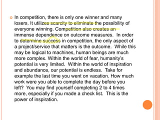 

In competition, there is only one winner and many
losers. It utilizes scarcity to eliminate the possibility of
everyone winning. Competition also creates an
immense dependence on outcome measures. In order
to determine success in competition, the only aspect of
a project/service that matters is the outcome. While this
may be logical to machines, human beings are much
more complex. Within the world of fear, humanity‟s
potential is very limited. Within the world of inspiration
and abundance, our potential is endless. Take for
example the last time you went on vacation. How much
work were you able to complete the day before you
left? You may find yourself completing 2 to 4 times
more, especially if you made a check list. This is the
power of inspiration.

 
