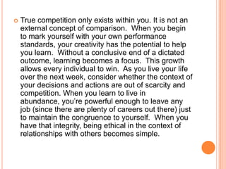 

True competition only exists within you. It is not an
external concept of comparison. When you begin
to mark yourself with your own performance
standards, your creativity has the potential to help
you learn. Without a conclusive end of a dictated
outcome, learning becomes a focus. This growth
allows every individual to win. As you live your life
over the next week, consider whether the context of
your decisions and actions are out of scarcity and
competition. When you learn to live in
abundance, you‟re powerful enough to leave any
job (since there are plenty of careers out there) just
to maintain the congruence to yourself. When you
have that integrity, being ethical in the context of
relationships with others becomes simple.

 