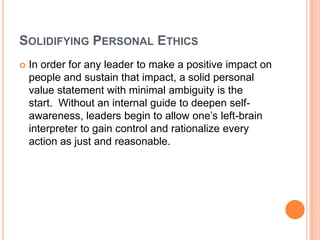 SOLIDIFYING PERSONAL ETHICS


In order for any leader to make a positive impact on
people and sustain that impact, a solid personal
value statement with minimal ambiguity is the
start. Without an internal guide to deepen selfawareness, leaders begin to allow one‟s left-brain
interpreter to gain control and rationalize every
action as just and reasonable.

 