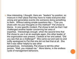 

How interesting, I thought. Here are “leaders” by position, so
insecure in their place that they have to make everyone else
wrong and generalize events into someone doing something
to them. Without asking simple questions like – “Can you
share with me your thoughts on this method?” Pat chose to
blame. In one specific incident, Pat chose to tell me that I had
challenged another leader concerning her area of
expertise. Interestingly enough, when the second time that
Pat chose to use it as an example again, this other leader of
the organization was present. I looked at her and asked, “Did
you see that as a challenge?” She came out and said no and
softly apologized to Pat that she did not feel that at all. She
felt it was rather helpful to see other
perspectives. Immediately, Pat chose to tell this other
person, “Well, you mislead me.” More blame, in the endless
cycle of management behaviors.

 