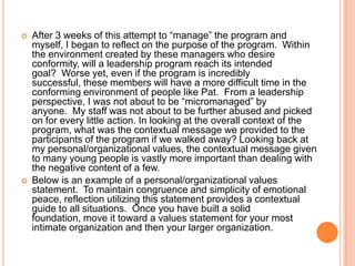 



After 3 weeks of this attempt to “manage” the program and
myself, I began to reflect on the purpose of the program. Within
the environment created by these managers who desire
conformity, will a leadership program reach its intended
goal? Worse yet, even if the program is incredibly
successful, these members will have a more difficult time in the
conforming environment of people like Pat. From a leadership
perspective, I was not about to be “micromanaged” by
anyone. My staff was not about to be further abused and picked
on for every little action. In looking at the overall context of the
program, what was the contextual message we provided to the
participants of the program if we walked away? Looking back at
my personal/organizational values, the contextual message given
to many young people is vastly more important than dealing with
the negative content of a few.
Below is an example of a personal/organizational values
statement. To maintain congruence and simplicity of emotional
peace, reflection utilizing this statement provides a contextual
guide to all situations. Once you have built a solid
foundation, move it toward a values statement for your most
intimate organization and then your larger organization.

 