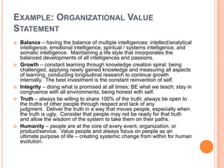 EXAMPLE: ORGANIZATIONAL VALUE
STATEMENT









Balance – having the balance of multiple intelligences: intellect/analytical
intelligence, emotional intelligence, spiritual / systems intelligence, and
somatic intelligence. Maintaining a life style that incorporates the
balanced developments of all intelligences and passions.
Growth – constant learning through knowledge creation spiral: being
challenged, applying newly gained knowledge and measuring all aspects
of learning, conducting longitudinal research to continue growth
internally. The best investment is the constant reinvention of self.
Integrity – doing what is promised at all times; BE what we teach; stay in
congruence with all environments; being honest with self.
Truth – always be willing to share 100% of the truth; always be open to
the truths of other people through respect and lack of any
judgment. Deliver the truth in a way that moves people, especially when
the truth is ugly. Consider that people may not be ready for that truth
and allow the wisdom of the system to take them on their paths.
Humanity – people are at the core of every event, organization, or
product/service. Value people and always focus on people as an
ultimate purpose of life – creating systemic change from within for human
evolution.

 