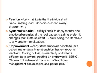 





Passion – be what lights the fire inside at all
times, nothing less. Conscious chose every
engagement.
Systemic wisdom – always seek to apply mental and
emotional energies at the root cause, creating systemic
changes that sustains effort. Rarely being the Band-Aid
to any problem or situation.
Empowerment – consistent empower people to take
action and engage in relationships that empower all
involved. Calling out victim-mentality and offer a
different path toward creating an empowered BEING.
Choose to live beyond the reach of traditional
management assumptions and paradigms.

 