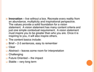 










Innovation – live without a box. Recreate every reality from
an abundance, multiplicity and inspirational perspective.
The values provide a solid foundation for a vision
statement. A vision statement has many content criteria and
just one simple contextual requirement. A vision statement
must inspire you to be greater than who you are. Once it is
inspiring to you, it will also inspire others.
The content basics include:
Brief – 2-3 sentences, easy to remember
Clear
Abstract – leaves some room for interpretation
Challenging
Future Oriented – the impact
Stable – very long term

 