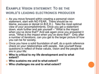 EXAMPLE VISION STATEMENT: TO BE THE
WORLD’S LEADING ELECTRONICS PRODUCER








As you move forward within creating a personal vision
statement, start with NO FEAR. There should be no
blame, excuses or denial (in B.E.D.). Take the most optimal
view of your accomplishments. Once you get a statement
down, work further and ask yourself – “What is the impact
when you‟ve done that?” And ask again once you answered it
once, “What is the impact when you‟ve done that?” Only after
a number of iterations, can you get to the larger picture of how
you can be for society.
Once you have a solid foundation of self, do a quick reference
check on your relationships with people. Ask yourself these
questions in reflect of these values, vision and the people that
are in your life:
Who is critical to my life development and to what
extent?
Who sustains me and to what extent?
Who challenges me and to what extent?

 