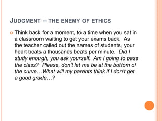 JUDGMENT – THE ENEMY OF ETHICS


Think back for a moment, to a time when you sat in
a classroom waiting to get your exams back. As
the teacher called out the names of students, your
heart beats a thousands beats per minute. Did I
study enough, you ask yourself. Am I going to pass
the class? Please, don’t let me be at the bottom of
the curve…What will my parents think if I don’t get
a good grade…?

 