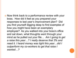 

Now think back to a performance review with your
boss. How did it feel as you prepared your
responses to last year‟s improvement plan? Did
you find yourself digging deep to find examples of
how you might have been an exemplary
employee? As you walked into your boss‟s office
and sat down, what thoughts went through your
mind as he pulled out your file… Am I going to get
a raise this year…? I really deserve that 3% and
need it. I heard money was tight this year…did I
outperform my co-workers to get that raise I
wanted…?

 