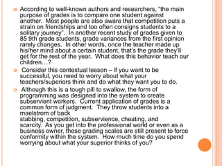 





According to well-known authors and researchers, “the main
purpose of grades is to compare one student against
another. Most people are also aware that competition puts a
strain on friendships and too often consigns students to a
solitary journey”. In another recent study of grades given to
85 9th grade students, grade variances from the first opinion
rarely changes. In other words, once the teacher made up
his/her mind about a certain student, that‟s the grade they‟ll
get for the rest of the year. What does this behavior teach our
children…?
Consider this contextual lesson – if you want to be
successful, you need to worry about what your
teachers/superiors think and do what they want you to do.
Although this is a tough pill to swallow, the form of
programming was designed into the system to create
subservient workers. Current application of grades is a
common form of judgment. They throw students into a
maelstrom of back
stabbing, competition, subservience, cheating, and
scarcity. As you get into the professional world or even as a
business owner, these grading scales are still present to force
conformity within the system. How much time do you spend
worrying about what your superior thinks of you?

 