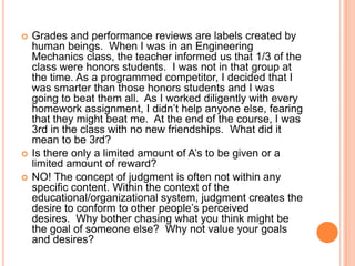 




Grades and performance reviews are labels created by
human beings. When I was in an Engineering
Mechanics class, the teacher informed us that 1/3 of the
class were honors students. I was not in that group at
the time. As a programmed competitor, I decided that I
was smarter than those honors students and I was
going to beat them all. As I worked diligently with every
homework assignment, I didn‟t help anyone else, fearing
that they might beat me. At the end of the course, I was
3rd in the class with no new friendships. What did it
mean to be 3rd?
Is there only a limited amount of A‟s to be given or a
limited amount of reward?
NO! The concept of judgment is often not within any
specific content. Within the context of the
educational/organizational system, judgment creates the
desire to conform to other people‟s perceived
desires. Why bother chasing what you think might be
the goal of someone else? Why not value your goals
and desires?

 
