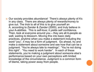 

Our society provides abundance! There‟s always plenty of A‟s
in any class. There are always plenty of rewards/money to
give out. The trick to all of this is to give yourself an
A, according to Zander & Zander (2000), and truly believe in
your A-abilities. This is self-love; it yields self confidence.
Then, look at everyone around you – they are all A-people as
well, waiting to blossom. Moving this into basic daily
practices, anytime when you make a statement including the
word “you”, it may be a form of judgment. Go ahead, try and
make a statement about someone and see how that can be a
judgment. “You‟re always late to meetings”. “You‟re not doing
this right”. “You need to work harder”. In each of these
statements, you‟re making a judgment about someone else‟s
performance based on your own perceptions with limited
knowledge of the circumstance. Judgment is a common form
of blame, taking power away from people.

 