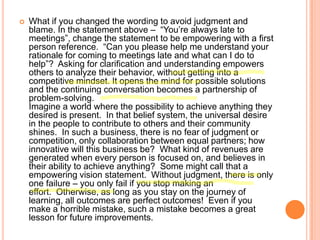 

What if you changed the wording to avoid judgment and
blame. In the statement above – “You‟re always late to
meetings”, change the statement to be empowering with a first
person reference. “Can you please help me understand your
rationale for coming to meetings late and what can I do to
help”? Asking for clarification and understanding empowers
others to analyze their behavior, without getting into a
competitive mindset. It opens the mind for possible solutions
and the continuing conversation becomes a partnership of
problem-solving.
Imagine a world where the possibility to achieve anything they
desired is present. In that belief system, the universal desire
in the people to contribute to others and their community
shines. In such a business, there is no fear of judgment or
competition, only collaboration between equal partners; how
innovative will this business be? What kind of revenues are
generated when every person is focused on, and believes in
their ability to achieve anything? Some might call that a
empowering vision statement. Without judgment, there is only
one failure – you only fail if you stop making an
effort. Otherwise, as long as you stay on the journey of
learning, all outcomes are perfect outcomes! Even if you
make a horrible mistake, such a mistake becomes a great
lesson for future improvements.

 