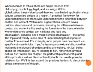 When it comes to ethics, there are ample theories from
philosophy, psychology, legal, and sociology. Within
globalization, these value-based theories have limited application since
cultural values are unique to a region. A practical framework for
understanding ethics starts with understanding the difference between
context and content. Within most organizations, content drives
policies, structures and behaviors. Knowing the difference between
context and content is like seeing the forest from the trees. A leader
who understands context can navigate and lead any
organization, including one‟s most intimate organization – the family.
The topic of diversity is one area of understanding that separates
content from context. For example, most people train on content – a
specific culture/ethnicity. If you‟re learning contextual skills, you‟d be
mastering the process of understanding any culture, not just being
spoon fed information. You‟re learning to fish, rather than given a
cultural fish. Within this chapter, the partnership of leadership and
ethics provide a natural blend of healthy tools that create powerful
relationships. We‟ll further extend the previous leadership discussion to
ethical dimensions of thought.

 