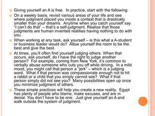 








Giving yourself an A is free. In practice, start with the following:
On a weekly basis, revisit various areas of your life and see
where judgment placed you inside a context that is drastically
smaller than your dreams. Anytime when you catch yourself say
“I can‟t do that” – that‟s a self-judgment. Realize that those
judgments are human invented realities having nothing to do with
you.
When working at any task, ask yourself – is this what a A-student
or business leader would do? Allow yourself the room to be the
best and give the best.
At times, you‟ll often find yourself judging others. When that
occurs, ask yourself, do I have the right to judge another
person? For example, coming from New York, it‟s common to
verbally abuse someone who cuts you off while driving. In a mild
mood, you might call that person a “jerk” – which is a judging
word. What if that person was compassionate enough not to hit
a rabbit or a child that you simply cannot see? What if that
person simply did not see you? Many possibilities open up once
you minimize judgment of others.
These simple practices will help you create a new reality. Egypt
has plenty of people who blame, make excuses, and are in
denial. You don‟t have to be one. Just give yourself an A and
walk outside the system of judgment.

 