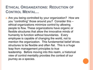 ETHICAL ORGANIZATIONS: REDUCTION OF
CONTROL MENTAL...


Are you being controlled by your organization? How are
you “controlling” those around you? Consider this –
ethical organizations minimize control by allowing
people to flow. These organizations have organic or
flexible structures that allow the innovative minds of
humanity to function without boundaries. Every
employee is capable of changing the world, not to
mention the organization. This fundamental belief drives
structures to be flexible and often flat. This is a huge
leap from management principles to true
leadership. Before moving into this realm, a historical
view of control mentality provides the context of our
journey as a species.

 