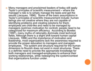 

Many managers and proclaimed leaders of today still apply
Taylor‟s principles of scientific measurement – where the
manager‟s role is to simply manage the tasks and get the
results (Jacques, 1996). Some of the basic assumptions in
Taylor‟s principles of scientific measurement include: human
beings are not creative where they are not capable of
identifying problems and creating solutions for them;
employees are child-like and need to be managed by
managers (extrinsic motivation for control); people need to be
categorized for maximum efficiency. According to Bowles
(1997), many myths of rationality dominate most technical
fields. Although there is a slight shift toward human capital
(Jacques, 1996) and the importance of motivation and
leadership, most organizations lack the awareness required to
provide the proper education to managers and managedemployees. The system and structure required for the human
dimension to flourish does not exist in most structures. There
is a definite need to provide the appropriate knowledge for
both managers and managed-employees to enhance their
working relationships, while redesigning the system/context
that organizations function under.

 