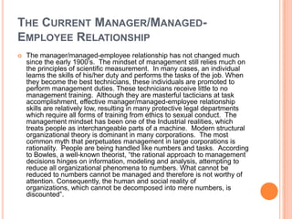 THE CURRENT MANAGER/MANAGEDEMPLOYEE RELATIONSHIP


The manager/managed-employee relationship has not changed much
since the early 1900‟s. The mindset of management still relies much on
the principles of scientific measurement. In many cases, an individual
learns the skills of his/her duty and performs the tasks of the job. When
they become the best technicians, these individuals are promoted to
perform management duties. These technicians receive little to no
management training. Although they are masterful tacticians at task
accomplishment, effective manager/managed-employee relationship
skills are relatively low, resulting in many protective legal departments
which require all forms of training from ethics to sexual conduct. The
management mindset has been one of the Industrial realities, which
treats people as interchangeable parts of a machine. Modern structural
organizational theory is dominant in many corporations. The most
common myth that perpetuates management in large corporations is
rationality. People are being handled like numbers and tasks. According
to Bowles, a well-known theorist, “the rational approach to management
decisions hinges on information, modeling and analysis, attempting to
reduce all organizational phenomena to numbers. What cannot be
reduced to numbers cannot be managed and therefore is not worthy of
attention. Consequently, the human and social reality of
organizations, which cannot be decomposed into mere numbers, is
discounted”.

 