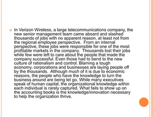 

In Verizon Wireless, a large telecommunications company, the
new senior management team came aboard and slashed
thousands of jobs with no apparent reason, at least not from
the regional employee perspective. From an internal
perspective, these jobs were responsible for one of the most
profitable markets in the company. Thousands lost their jobs
while few were left to care about the people that made the
company successful. Even those had to bend to the new
culture of rationalism and control. Blaming a tough
economy, corporations and businesses are laying people off
by the thousands. Although much of it is due to economic
reasons, the people who have the knowledge to turn the
business around are being let go. While many executives
speak of human capital, the organizational knowledge within
each individual is rarely captured. What fails to show up on
the accounting books is the knowledge/innovation necessary
to help the organization thrive.

 