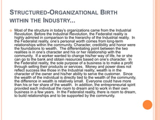 STRUCTURED-ORGANIZATIONAL BIRTH
WITHIN THE INDUSTRY...


Most of the structure in today‟s organizations came from the Industrial
Revolution. Before the Industrial Revolution, the Federalist reality is
highly admired in comparison to the hierarchy of the Industrial reality. In
the Federalist reality, one‟s personal worth comes from long-term
relationships within the community. Character, credibility and honor were
the foundations to wealth. The differentiating point between the two
realities is in one‟s character and his or her relationship with the
community. If a worker wanted to change his/her way of life, he or she
can go to the bank and obtain resources based on one‟s character. In
the Federalist reality, the sole purpose of a business is to make a profit
through selling their products or services. Money and power does not
reflect success like those in the Industrial reality; wealth is in the
character of the owner and his/her ability to serve the customer. Since
the wealth of the individual is directly tied to the wealth of the community,
the difference in wealth is relatively small. Everyone could have more
than his or her share of the wealth. In addition, the entrepreneurial spirit
provided each individual the room to dream and to work in their own
business in a few years. In the Federalist reality, there is room to dream,
to build relationships and to be supported by the community.

 